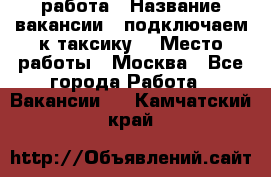 работа › Название вакансии ­ подключаем к таксику  › Место работы ­ Москва - Все города Работа » Вакансии   . Камчатский край